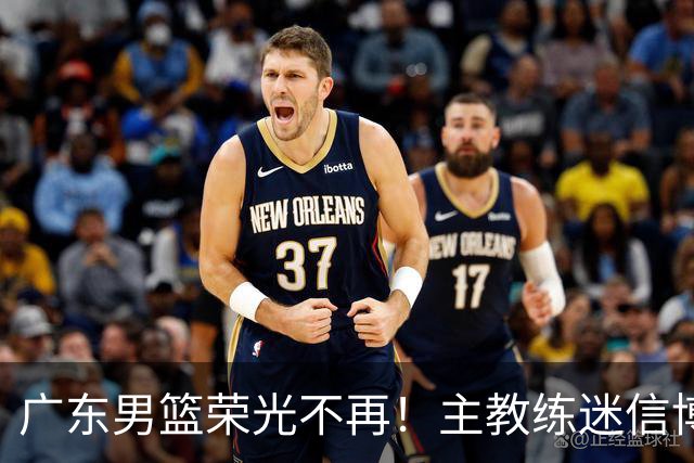 广东男篮荣光不再！主教练迷信博日奇，徐杰胡明轩状态下滑，内线成软肋